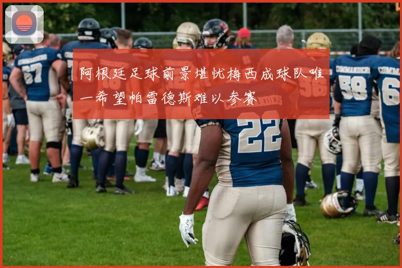 阿根廷足球前景堪忧梅西成球队唯一希望帕雷德斯难以参赛