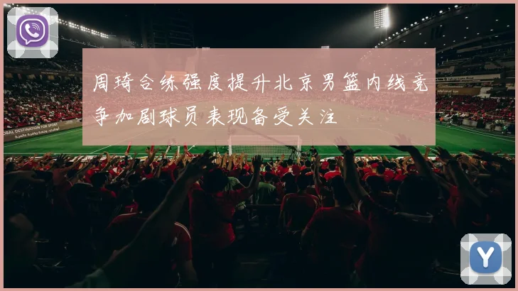 周琦合练强度提升北京男篮内线竞争加剧球员表现备受关注