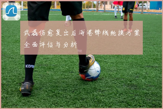 武磊伤愈复出后海港锋线轮换方案全面评估与分析