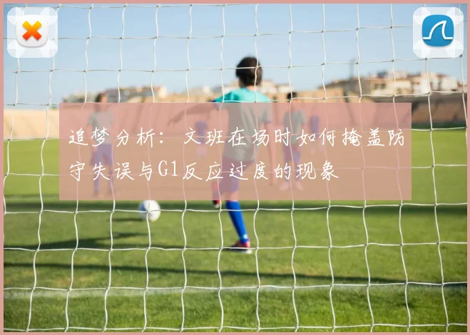 追梦分析：文班在场时如何掩盖防守失误与G1反应过度的现象