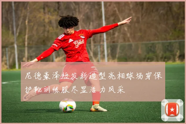 尼德豪泽短发新造型亮相球场穿保护靴训练服尽显活力风采