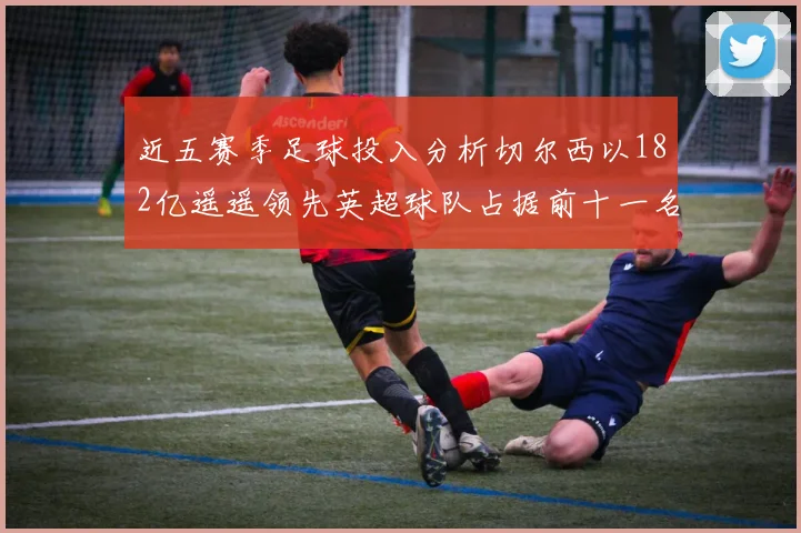 近五赛季足球投入分析切尔西以182亿遥遥领先英超球队占据前十一名