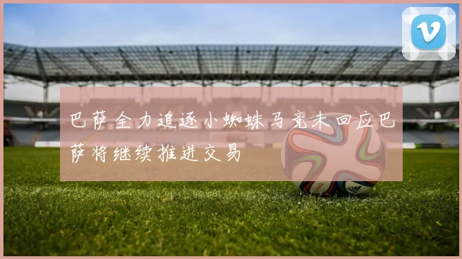 巴萨全力追逐小蜘蛛马竞未回应巴萨将继续推进交易
