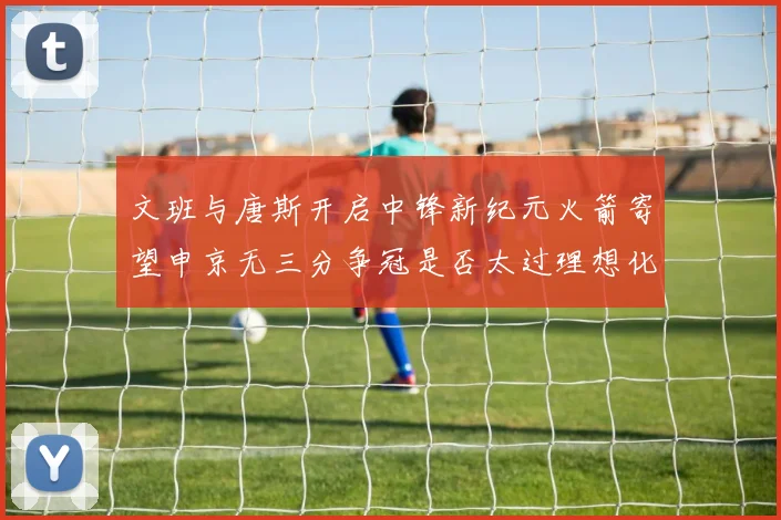 文班与唐斯开启中锋新纪元火箭寄望申京无三分争冠是否太过理想化