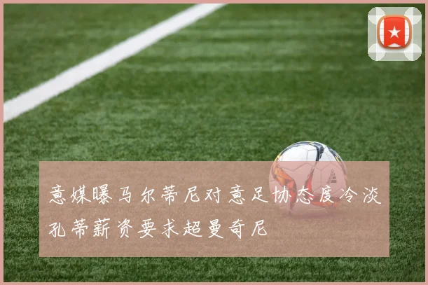 意媒曝马尔蒂尼对意足协态度冷淡孔蒂薪资要求超曼奇尼