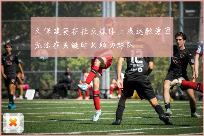 久保建英在社交媒体上表达歉意因无法在关键时刻助力球队