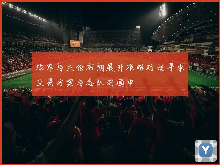 绿军与杰伦布朗展开艰难对话寻求交易方案与各队沟通中