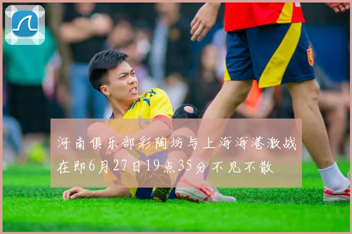 河南俱乐部彩陶坊与上海海港激战在即6月27日19点35分不见不散