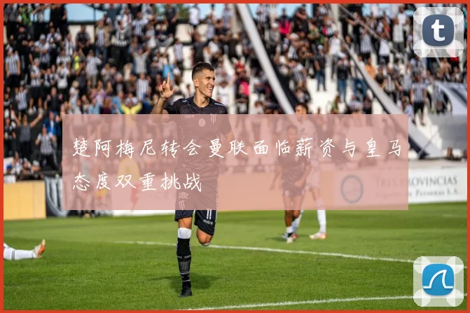 楚阿梅尼转会曼联面临薪资与皇马态度双重挑战