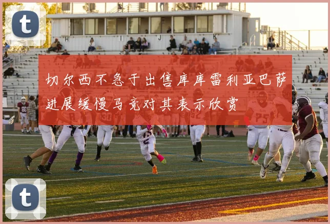 切尔西不急于出售库库雷利亚巴萨进展缓慢马竞对其表示欣赏