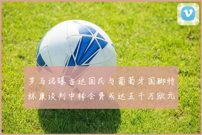 罗马诺曝吉达国民与葡萄牙国脚特林康谈判中转会费或达五千万欧元