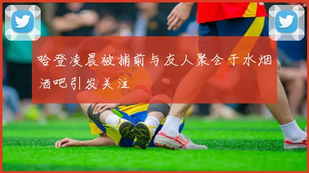 哈登凌晨被捕前与友人聚会于水烟酒吧引发关注