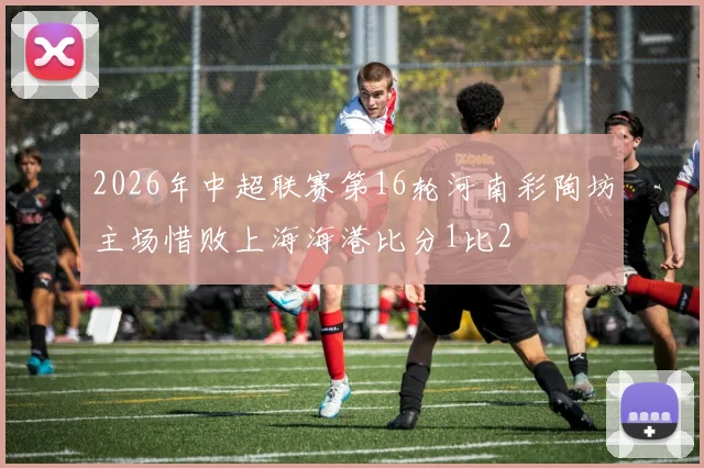 2026年中超联赛第16轮河南彩陶坊主场惜败上海海港比分1比2