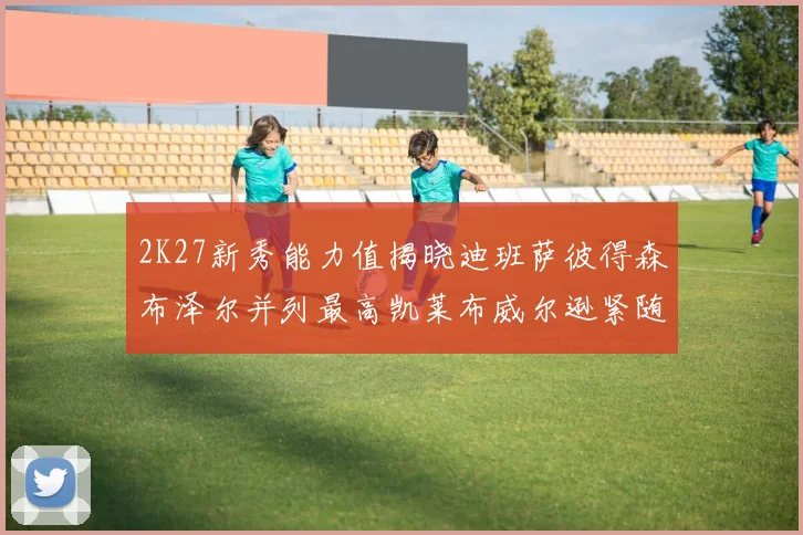 2K27新秀能力值揭晓迪班萨彼得森布泽尔并列最高凯莱布威尔逊紧随其后