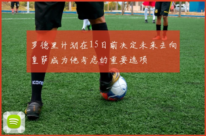 罗德里计划在15日前决定未来去向皇萨成为他考虑的重要选项