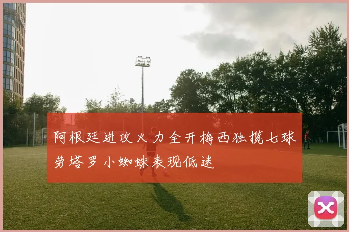 阿根廷进攻火力全开梅西独揽七球劳塔罗小蜘蛛表现低迷
