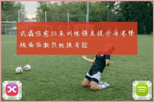 武磊伤愈归来训练强度提升海港锋线面临激烈轮换考验
