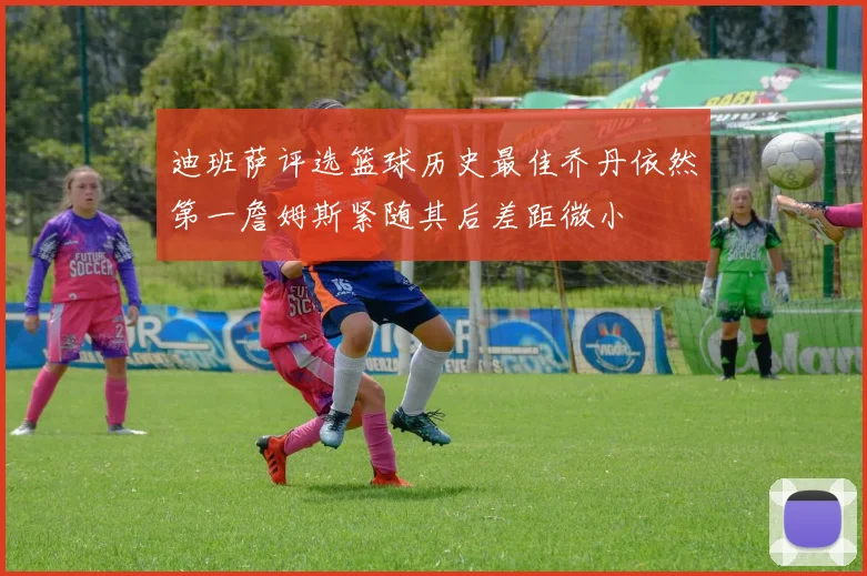 迪班萨评选篮球历史最佳乔丹依然第一詹姆斯紧随其后差距微小