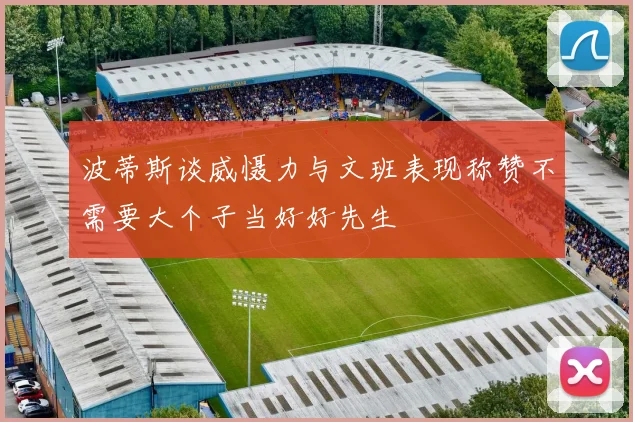 波蒂斯谈威慑力与文班表现称赞不需要大个子当好好先生