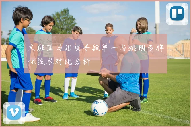文班亚马进攻手段单一与姚明多样化技术对比分析