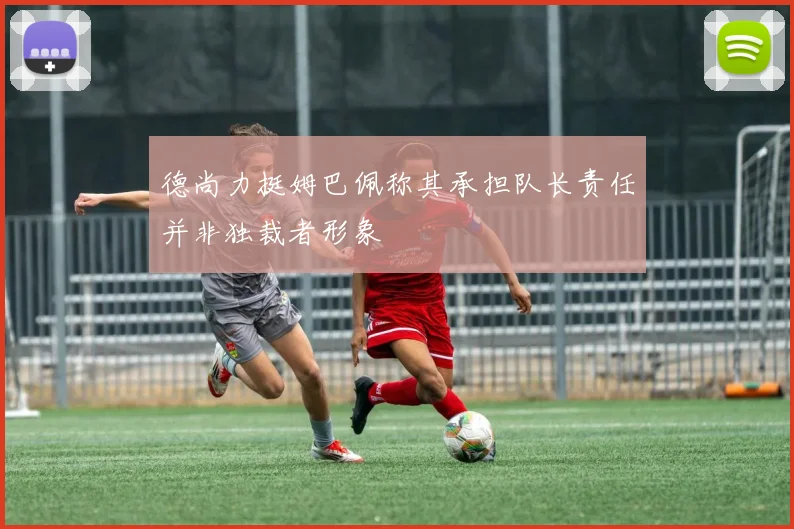 德尚力挺姆巴佩称其承担队长责任并非独裁者形象