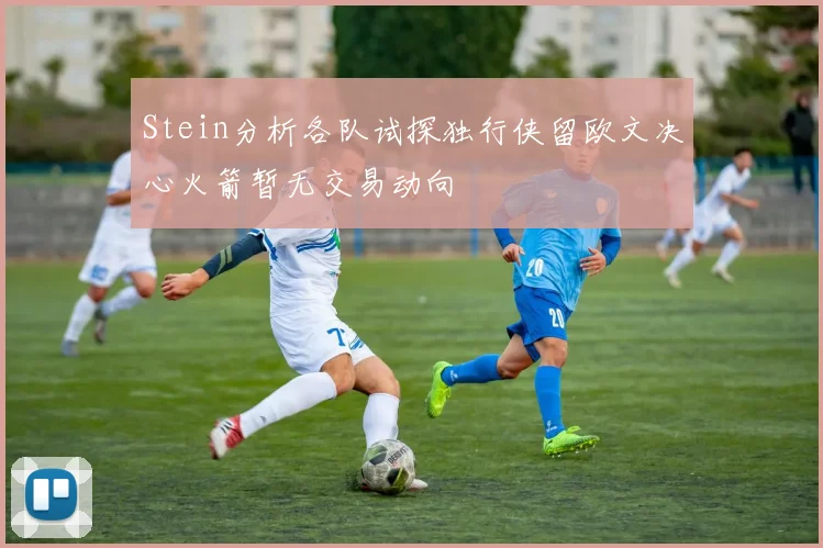 Stein分析各队试探独行侠留欧文决心火箭暂无交易动向