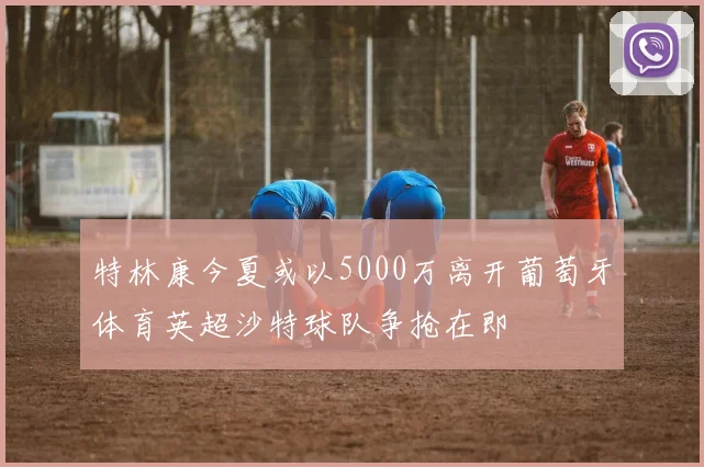 特林康今夏或以5000万离开葡萄牙体育英超沙特球队争抢在即