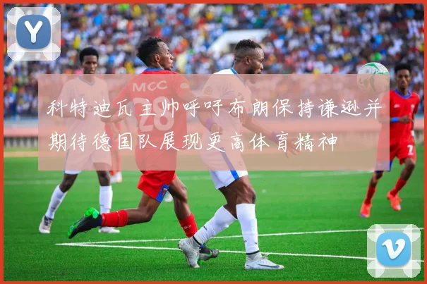 科特迪瓦主帅呼吁布朗保持谦逊并期待德国队展现更高体育精神