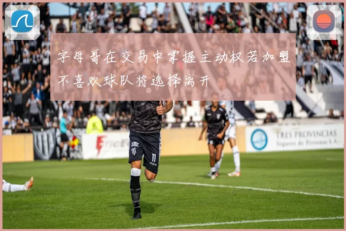 字母哥在交易中掌握主动权若加盟不喜欢球队将选择离开