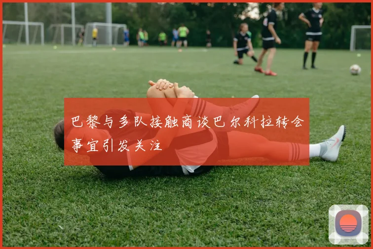 巴黎与多队接触商谈巴尔科拉转会事宜引发关注
